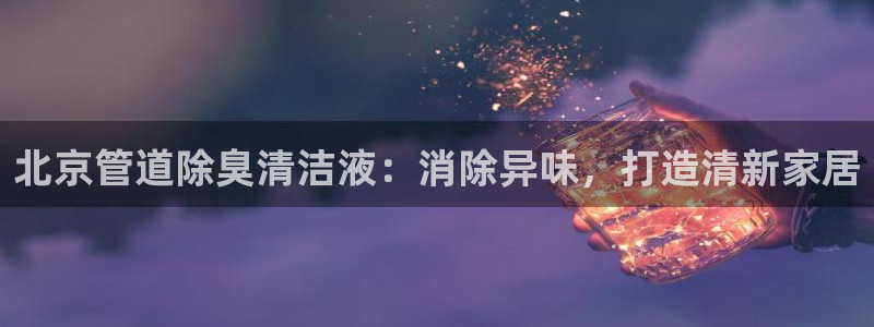 尊龙人生就是博登陆：北京管道除臭清洁液：消除异味，打造清